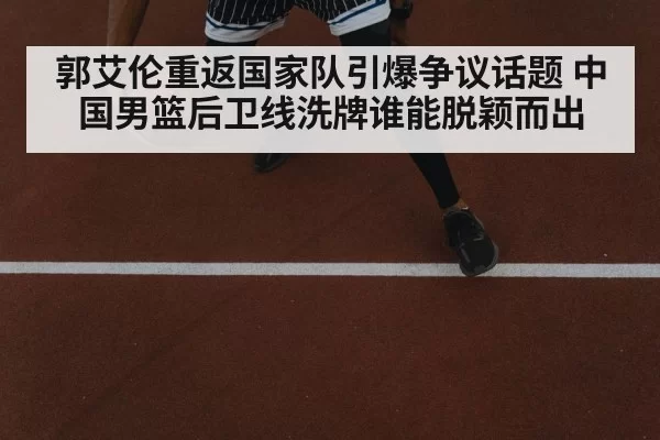 郭艾伦重返国家队引爆争议话题 中国男篮后卫线洗牌谁能脱颖而出