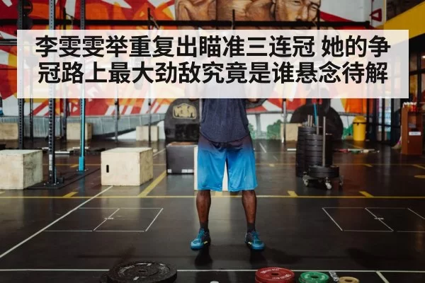 李雯雯举重复出瞄准三连冠 她的争冠路上最大劲敌究竟是谁悬念待解