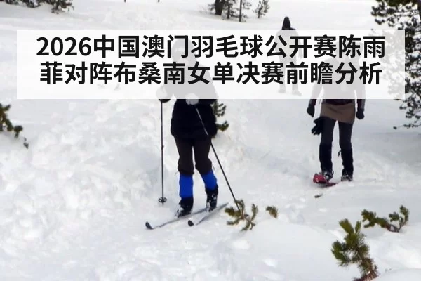 2026中国澳门羽毛球公开赛陈雨菲对阵布桑南女单决赛前瞻分析