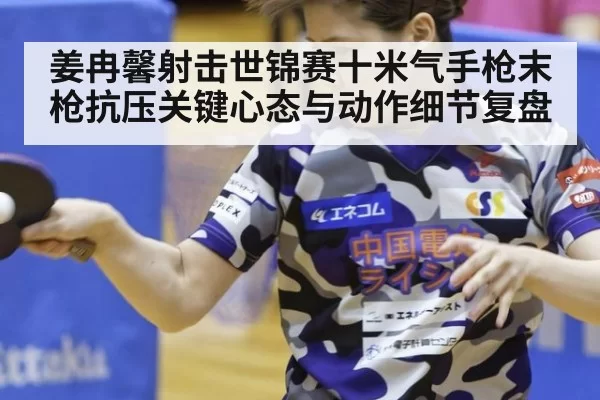 姜冉馨射击世锦赛十米气手枪末枪抗压关键心态与动作细节复盘